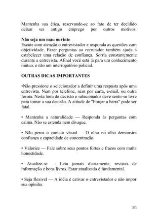 Mantenha sua ética, reservando-se ao fato de ter decidido
deixar ser antigo emprego por outros motivos.
Não seja um mau ouvinte
Escute com atenção o entrevistador e responda as questões com
objetividade. Fazer perguntas ao recrutador também ajuda a
estabelecer uma relação de confiança. Sorria constantemente
durante a entrevista. Afinal você está lá para um conhecimento
mútuo, e não um interrogatório policial.
OUTRAS DICAS IMPORTANTES
•Não pressione o selecionador a definir uma resposta após uma
entrevista. Nem por telefone, nem por carta, e-mail, ou outra
forma. Nesta hora de decisão o selecionador deve sentir-se livre
para tomar a sua decisão. A atitude de "Forçar a barra" pode ser
fatal.
• Mantenha a naturalidade — Responda às perguntas com
calma. Não se estenda nem divague.
• Não perca o contato visual — O olho no olho demonstra
confiança e capacidade de concentração.
• Valorize — Fale sobre seus pontos fortes e fracos com muita
honestidade.
• Atualize-se — Leia jornais diariamente, revistas de
informação e bons livros. Estar atualizado é fundamental.
• Seja flexível — A idéia é cativar o entrevistador e não impor
sua opinião.
153
 