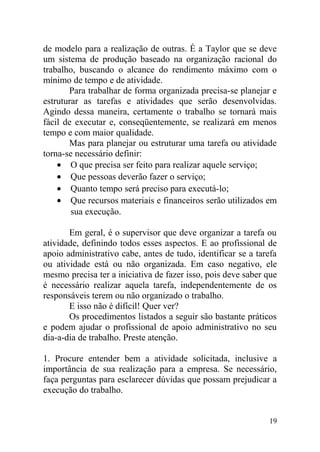de modelo para a realização de outras. É a Taylor que se deve
um sistema de produção baseado na organização racional do
trabalho, buscando o alcance do rendimento máximo com o
mínimo de tempo e de atividade.
Para trabalhar de forma organizada precisa-se planejar e
estruturar as tarefas e atividades que serão desenvolvidas.
Agindo dessa maneira, certamente o trabalho se tornará mais
fácil de executar e, conseqüentemente, se realizará em menos
tempo e com maior qualidade.
Mas para planejar ou estruturar uma tarefa ou atividade
torna-se necessário definir:
• O que precisa ser feito para realizar aquele serviço;
• Que pessoas deverão fazer o serviço;
• Quanto tempo será preciso para executá-lo;
• Que recursos materiais e financeiros serão utilizados em
sua execução.
Em geral, é o supervisor que deve organizar a tarefa ou
atividade, definindo todos esses aspectos. E ao profissional de
apoio administrativo cabe, antes de tudo, identificar se a tarefa
ou atividade está ou não organizada. Em caso negativo, ele
mesmo precisa ter a iniciativa de fazer isso, pois deve saber que
é necessário realizar aquela tarefa, independentemente de os
responsáveis terem ou não organizado o trabalho.
E isso não é difícil! Quer ver?
Os procedimentos listados a seguir são bastante práticos
e podem ajudar o profissional de apoio administrativo no seu
dia-a-dia de trabalho. Preste atenção.
1. Procure entender bem a atividade solicitada, inclusive a
importância de sua realização para a empresa. Se necessário,
faça perguntas para esclarecer dúvidas que possam prejudicar a
execução do trabalho.
19
 