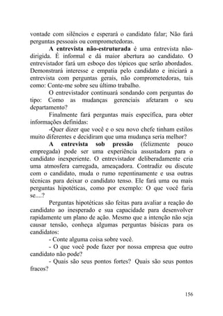 vontade com silêncios e esperará o candidato falar; Não fará
perguntas pessoais ou comprometedoras.
A entrevista não-estruturada é uma entrevista não-
dirigida. É informal e dá maior abertura ao candidato. O
entrevistador fará um esboço dos tópicos que serão abordados.
Demonstrará interesse e empatia pelo candidato e iniciará a
entrevista com perguntas gerais, não comprometedoras, tais
como: Conte-me sobre seu último trabalho.
O entrevistador continuará sondando com perguntas do
tipo: Como as mudanças gerenciais afetaram o seu
departamento?
Finalmente fará perguntas mais específica, para obter
informações definidas:
-Quer dizer que você e o seu novo chefe tinham estilos
muito diferentes e decidiram que uma mudança seria melhor?
A entrevista sob pressão (felizmente pouco
empregada) pode ser uma experiência assustadora para o
candidato inexperiente. O entrevistador deliberadamente cria
uma atmosfera carregada, ameaçadora. Contradiz ou discute
com o candidato, muda o rumo repentinamente e usa outras
técnicas para deixar o candidato tenso. Ele fará uma ou mais
perguntas hipotéticas, como por exemplo: O que você faria
se....?
Perguntas hipotéticas são feitas para avaliar a reação do
candidato ao inesperado e sua capacidade para desenvolver
rapidamente um plano de ação. Mesmo que a intenção não seja
causar tensão, conheça algumas perguntas básicas para os
candidatos:
- Conte alguma coisa sobre você.
- O que você pode fazer por nossa empresa que outro
candidato não pode?
- Quais são seus pontos fortes? Quais são seus pontos
fracos?
156
 
