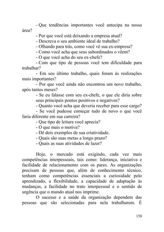 - Que tendências importantes você antecipa na nossa
área?
- Por que você está deixando a empresa atual?
- Descreva o seu ambiente ideal de trabalho?
- Olhando para trás, como você vê sua ex-empresa?
- Como você acha que seus subordinados o vêem?
- O que você acha do seu ex-chefe?
- Com que tipo de pessoas você tem dificuldade para
trabalhar?
- Em seu último trabalho, quais foram às realizações
mais importantes?
- Por que você ainda não encontrou um novo trabalho,
após tantos meses?
- Se eu falasse com seu ex-chefe, o que ele diria sobre
seus principais pontos positivos e negativos?
- Quanto você acha que deveria receber para esse cargo?
- Se você pudesse começar tudo de novo o que você
faria diferente em sua carreira?
- Que tipo de leitura você aprecia?
- O que mais o motiva?
- Dê dois exemplos de sua criatividade.
- Quais são suas metas a longo prazo?
- Quais as suas atividades de lazer?
Hoje, o mercado está exigindo, cada vez mais
competências interpessoais, tais como: liderança, iniciativa e
facilidade de relacionamento com os pares. As organizações
precisam de pessoas que, além de conhecimento técnico,
tenham como competências essenciais a curiosidade pelo
aprendizado, a flexibilidade, a capacidade de adaptação às
mudanças, a facilidade no trato interpessoal e o sentido de
urgência que o mundo atual nos imprime.
O sucesso e a saúde da organização dependem das
pessoas que são selecionadas para nela trabalharem. É
158
 