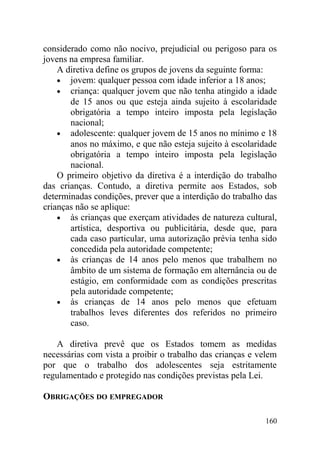 considerado como não nocivo, prejudicial ou perigoso para os
jovens na empresa familiar.
A diretiva define os grupos de jovens da seguinte forma:
• jovem: qualquer pessoa com idade inferior a 18 anos;
• criança: qualquer jovem que não tenha atingido a idade
de 15 anos ou que esteja ainda sujeito à escolaridade
obrigatória a tempo inteiro imposta pela legislação
nacional;
• adolescente: qualquer jovem de 15 anos no mínimo e 18
anos no máximo, e que não esteja sujeito à escolaridade
obrigatória a tempo inteiro imposta pela legislação
nacional.
O primeiro objetivo da diretiva é a interdição do trabalho
das crianças. Contudo, a diretiva permite aos Estados, sob
determinadas condições, prever que a interdição do trabalho das
crianças não se aplique:
• às crianças que exerçam atividades de natureza cultural,
artística, desportiva ou publicitária, desde que, para
cada caso particular, uma autorização prévia tenha sido
concedida pela autoridade competente;
• às crianças de 14 anos pelo menos que trabalhem no
âmbito de um sistema de formação em alternância ou de
estágio, em conformidade com as condições prescritas
pela autoridade competente;
• às crianças de 14 anos pelo menos que efetuam
trabalhos leves diferentes dos referidos no primeiro
caso.
A diretiva prevê que os Estados tomem as medidas
necessárias com vista a proibir o trabalho das crianças e velem
por que o trabalho dos adolescentes seja estritamente
regulamentado e protegido nas condições previstas pela Lei.
OBRIGAÇÕES DO EMPREGADOR
160
 
