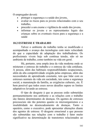 O empregador deverá:
• proteger a segurança e a saúde dos jovens,
• avaliar os riscos para os jovens relacionados com o seu
trabalho,
• proceder a um exame e vigilância da saúde dos jovens,
• informar os jovens e os representantes legais das
crianças sobre os eventuais riscos para a segurança e a
saúde
10.2 ESTRESSE E TRABALHO
Talvez o ambiente do trabalho tenha se modificado e
acompanhado o avanço das tecnologias com mais velocidade
do que a capacidade de adaptação dos trabalhadores. Os
profissionais vivem hoje sob contínua tensão, não só no
ambiente de trabalho, como também na vida em geral.
Há, portanto, uma ampla área da vida moderna onde se
misturam o estresse do trabalho e o estresse da vida cotidiana.
A pessoa, além das habituais responsabilidades ocupacionais,
além da alta competitividade exigida pelas empresas, além das
necessidades de aprendizado constante, tem que lidar com os
estresses normais da vida em sociedade, tais como a segurança
social, a manutenção da família, as exigências culturais, etc. É
bem possível que todos esses novos desafios supere os limites
adaptativos levando ao estresse.
O tipo de desgaste à que as pessoas estão submetidas
permanentemente nos ambiente e as relações com o trabalho
são fatores determinantes de doenças. Os agentes de estresses
psicosociais são tão potentes quanto os microorganismos e a
insalubridade no desencadeamento de doenças. Tanto o
operário, como o executivo, pode apresentar alterações diante
dos agentes de estresse. O desgaste emocional a que pessoas
são submetidas nas relações com o trabalho é fator muito
significativo na determinação de transtornos relacionados ao
161
 