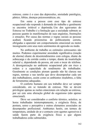 estresse, como é o caso das depressões, ansiedade patológica,
pânico, fobias, doenças psicossomáticas, etc.
Em suma a pessoa com esse tipo de estresse
ocupacional não responde à demanda do trabalho e geralmente
se encontra irritável e deprimida. Um dos agravantes do
Estresse no Trabalho é a limitação que a sociedade submete as
pessoas quanto às manifestações de suas angústias, frustrações
e emoções. Por causa das normas e regras sociais as pessoas
acabam ficando prisioneiras do politicamente correto,
obrigadas a aparentar um comportamento emocional ou motor
incongruente com seus reais sentimentos de agressão ou medo.
No ambiente de trabalho os estímulos estressantes são
muitos. Podemos experimentar ansiedade significativa (reação
de alarme) diante de desentendimentos com colegas, diante da
sobrecarga e da corrida contra o tempo, diante da insatisfação
salarial e, dependendo da pessoa, até com o tocar do telefone.
A desorganização no ambiente ocupacional põe em risco a
ordem e a capacidade de rendimento do trabalhador.
Geralmente as condições pioram quando não há clareza nas
regras, normas e nas tarefas que deve desempenhar cada um
dos trabalhadores, assim como os ambientes insalubres, a falta
de ferramentas adequadas.
O conforto humano em seu trabalho deve ser sempre
considerado, em se tratando de estresse. Não se devem
privilegiar apenas as razões emocionais em relação ao estresse,
por ser este uma alteração global do organismo (não apenas
emocional).
Deve ser considerados o conforto térmico, acústico, as
horas trabalhadas ininterruptamente, a exigência física, de
postura, senso e perceptiva e outros elementos associados ao
desempenho profissional. Ambientes hostis, em termos de
temperatura, unidade do ar e contacto com agentes agressivos à
saúde fazem parte da exigência física a que alguns
trabalhadores estão submetidos.
162
 