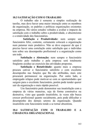 10.3 SATISFAÇÃO COM O TRABALHO
O trabalho não é somente a simples realização de
tarefas, mas deve haver uma maior interação entre os membros
da organização, os padrões e políticas organizações existentes
na empresa. Há vários estudos voltados a avaliar o impacto da
satisfação com o trabalho sobre a produtividade, o absenteísmo
e a rotatividade dos funcionários.
Satisfação e Produtividade: nem sempre um
funcionário feliz, contente, certamente colocará a organização
num patamar mais produtivo. Não se deve esquecer de que é
preciso haver uma correlação entre satisfação que o indivíduo
tem sobre seu desempenho profissional e a organização como
um todo.
Satisfação e Abstenção: nem sempre o funcionário
satisfeito pelo trabalho e pela empresa será totalmente
freqüente assíduo ao exercício das atividades propostas.
Satisfação e Rotatividade: quanto mais a empresa
procura cativar o funcionário satisfeito e com excelente
desempenho nas funções que lhe são atribuídas, mais este
procurará permanecer na organização. Por outro lado, o
empregado relapso pode motivar-se com as oportunidades que
surgem para o excelente funcionário, porém pode tender querer
sair da organização o mais rápido possível.
Um funcionário pode demonstrar sua insatisfação com a
empresa de várias maneiras, seja de forma construtiva ou
destrutiva, visto que quando insatisfeito, às vezes não busca
crescer profissional quanto socialmente, pois pode dificultar o
desempenho dos demais setores da organização. Quando
insatisfeito este funcionário tende a se tornar absentista.
10.4 SATISFAÇÃO COM O TRABALHO E A
CIDADANIA ORGANIZACIONAL
163
 