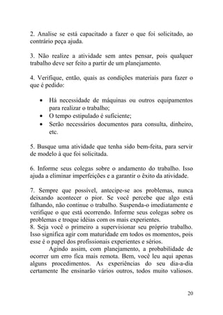 2. Analise se está capacitado a fazer o que foi solicitado, ao
contrário peça ajuda.
3. Não realize a atividade sem antes pensar, pois qualquer
trabalho deve ser feito a partir de um planejamento.
4. Verifique, então, quais as condições materiais para fazer o
que é pedido:
• Há necessidade de máquinas ou outros equipamentos
para realizar o trabalho;
• O tempo estipulado é suficiente;
• Serão necessários documentos para consulta, dinheiro,
etc.
5. Busque uma atividade que tenha sido bem-feita, para servir
de modelo à que foi solicitada.
6. Informe seus colegas sobre o andamento do trabalho. Isso
ajuda a eliminar imperfeições e a garantir o êxito da atividade.
7. Sempre que possível, antecipe-se aos problemas, nunca
deixando acontecer o pior. Se você percebe que algo está
falhando, não continue o trabalho. Suspenda-o imediatamente e
verifique o que está ocorrendo. Informe seus colegas sobre os
problemas e troque idéias com os mais experientes.
8. Seja você o primeiro a supervisionar seu próprio trabalho.
Isso significa agir com maturidade em todos os momentos, pois
esse é o papel dos profissionais experientes e sérios.
Agindo assim, com planejamento, a probabilidade de
ocorrer um erro fica mais remota. Bem, você leu aqui apenas
alguns procedimentos. As experiências do seu dia-a-dia
certamente lhe ensinarão vários outros, todos muito valiosos.
20
 