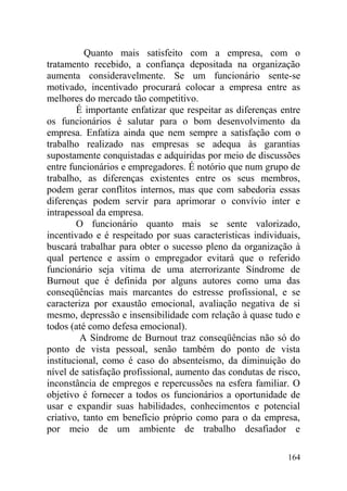 Quanto mais satisfeito com a empresa, com o
tratamento recebido, a confiança depositada na organização
aumenta consideravelmente. Se um funcionário sente-se
motivado, incentivado procurará colocar a empresa entre as
melhores do mercado tão competitivo.
É importante enfatizar que respeitar as diferenças entre
os funcionários é salutar para o bom desenvolvimento da
empresa. Enfatiza ainda que nem sempre a satisfação com o
trabalho realizado nas empresas se adequa às garantias
supostamente conquistadas e adquiridas por meio de discussões
entre funcionários e empregadores. É notório que num grupo de
trabalho, as diferenças existentes entre os seus membros,
podem gerar conflitos internos, mas que com sabedoria essas
diferenças podem servir para aprimorar o convívio inter e
intrapessoal da empresa.
O funcionário quanto mais se sente valorizado,
incentivado e é respeitado por suas características individuais,
buscará trabalhar para obter o sucesso pleno da organização à
qual pertence e assim o empregador evitará que o referido
funcionário seja vítima de uma aterrorizante Síndrome de
Burnout que é definida por alguns autores como uma das
conseqüências mais marcantes do estresse profissional, e se
caracteriza por exaustão emocional, avaliação negativa de si
mesmo, depressão e insensibilidade com relação à quase tudo e
todos (até como defesa emocional).
A Síndrome de Burnout traz conseqüências não só do
ponto de vista pessoal, senão também do ponto de vista
institucional, como é caso do absenteísmo, da diminuição do
nível de satisfação profissional, aumento das condutas de risco,
inconstância de empregos e repercussões na esfera familiar. O
objetivo é fornecer a todos os funcionários a oportunidade de
usar e expandir suas habilidades, conhecimentos e potencial
criativo, tanto em benefício próprio como para o da empresa,
por meio de um ambiente de trabalho desafiador e
164
 