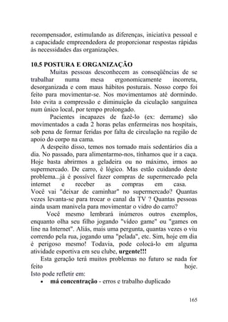 recompensador, estimulando as diferenças, iniciativa pessoal e
a capacidade empreendedora de proporcionar respostas rápidas
às necessidades das organizações.
10.5 POSTURA E ORGANIZAÇÃO
Muitas pessoas desconhecem as conseqüências de se
trabalhar numa mesa ergonomicamente incorreta,
desorganizada e com maus hábitos posturais. Nosso corpo foi
feito para movimentar-se. Nos movimentamos até dormindo.
Isto evita a compressão e diminuição da ciculação sanguínea
num único local, por tempo prolongado.
Pacientes incapazes de fazê-lo (ex: derrame) são
movimentados a cada 2 horas pelas enfermeiras nos hospitais,
sob pena de formar feridas por falta de circulação na região de
apoio do corpo na cama.
A despeito disso, temos nos tornado mais sedentários dia a
dia. No passado, para alimentarmo-nos, tínhamos que ir a caça.
Hoje basta abrirmos a geladeira ou no máximo, irmos ao
supermercado. De carro, é lógico. Mas estão cuidando deste
problema...já é possível fazer compras de supermercado pela
internet e receber as compras em casa.
Você vai "deixar de caminhar" no supermercado? Quantas
vezes levanta-se para trocar o canal da TV ? Quantas pessoas
ainda usam manivela para movimentar o vidro do carro?
Você mesmo lembrará inúmeros outros exemplos,
enquanto olha seu filho jogando "vídeo game" ou "games on
line na Internet". Aliás, mais uma pergunta, quantas vezes o viu
correndo pela rua, jogando uma "pelada", etc. Sim, hoje em dia
é perigoso mesmo! Todavia, pode colocá-lo em alguma
atividade esportiva em seu clube, urgente!!!
Esta geração terá muitos problemas no futuro se nada for
feito hoje.
Isto pode refletir em:
• má concentração - erros e trabalho duplicado
165
 