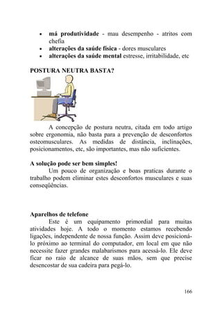• má produtividade - mau desempenho - atritos com
chefia
• alterações da saúde física - dores musculares
• alterações da saúde mental estresse, irritabilidade, etc
POSTURA NEUTRA BASTA?
A concepção de postura neutra, citada em todo artigo
sobre ergonomia, não basta para a prevenção de desconfortos
osteomusculares. As medidas de distância, inclinações,
posicionamentos, etc, são importantes, mas não suficientes.
A solução pode ser bem simples!
Um pouco de organização e boas praticas durante o
trabalho podem eliminar estes desconfortos musculares e suas
conseqüências.
Aparelhos de telefone
Este é um equipamento primordial para muitas
atividades hoje. A todo o momento estamos recebendo
ligações, independente de nossa função. Assim deve posicioná-
lo próximo ao terminal do computador, em local em que não
necessite fazer grandes malabarismos para acessá-lo. Ele deve
ficar no raio de alcance de suas mãos, sem que precise
desencostar de sua cadeira para pegá-lo.
166
 