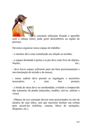 A constante utilização fixando o aparelho
com a cabeça (foto), pode gerar desconfortos na região do
pescoço.
Devemos organizar nosso espaço de trabalho:
- o monitor deve estar centalizado em relação ao teclado;
- a espaço destinado à perna e os pés deve estar livre de objetos,
fiações, etc.;
- deve haver espaço suficiente para um bom posicionamento e
movimentação do teclado e do mouse;
- nossa cadeira deve possuir as regulagens e acessórios
necessários a uma boa postura;
- a borda da mesa deve ser arredondada, evitando a compressão
das estruturas do punho (músculos, tendões, nervos, artérias e
veias).
- Objetos de uso constante devem estar posicionados no raio de
alcance de suas mãos, sem que necessite inclinar sua coluna
para acessá-los (telefone, canetas, bloco de anotações,
disquetes, etc.).
167
 