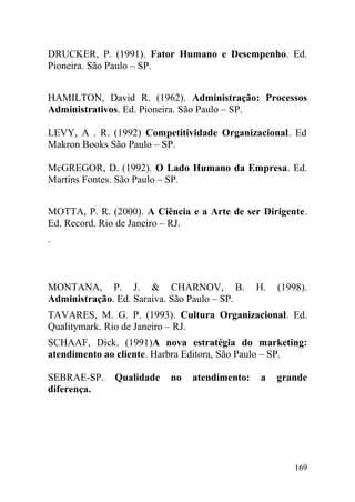 DRUCKER, P. (1991). Fator Humano e Desempenho. Ed.
Pioneira. São Paulo – SP.
HAMILTON, David R. (1962). Administração: Processos
Administrativos. Ed. Pioneira. São Paulo – SP.
LEVY, A . R. (1992) Competitividade Organizacional. Ed
Makron Books São Paulo – SP.
McGREGOR, D. (1992). O Lado Humano da Empresa. Ed.
Martins Fontes. São Paulo – SP.
MOTTA, P. R. (2000). A Ciência e a Arte de ser Dirigente.
Ed. Record. Rio de Janeiro – RJ.
.
MONTANA, P. J. & CHARNOV, B. H. (1998).
Administração. Ed. Saraiva. São Paulo – SP.
TAVARES, M. G. P. (1993). Cultura Organizacional. Ed.
Qualitymark. Rio de Janeiro – RJ.
SCHAAF, Dick. (1991)A nova estratégia do marketing:
atendimento ao cliente. Harbra Editora, São Paulo – SP.
SEBRAE-SP. Qualidade no atendimento: a grande
diferença.
169
 