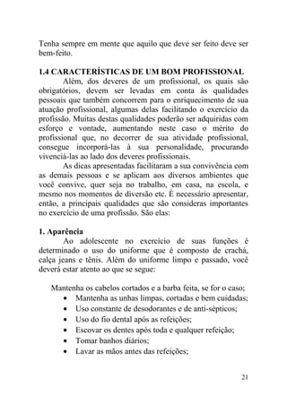 Tenha sempre em mente que aquilo que deve ser feito deve ser
bem-feito.
1.4 CARACTERÍSTICAS DE UM BOM PROFISSIONAL
Além, dos deveres de um profissional, os quais são
obrigatórios, devem ser levadas em conta às qualidades
pessoais que também concorrem para o enriquecimento de sua
atuação profissional, algumas delas facilitando o exercício da
profissão. Muitas destas qualidades poderão ser adquiridas com
esforço e vontade, aumentando neste caso o mérito do
profissional que, no decorrer de sua atividade profissional,
consegue incorporá-las à sua personalidade, procurando
vivenciá-las ao lado dos deveres profissionais.
As dicas apresentadas facilitaram a sua convivência com
as demais pessoas e se aplicam aos diversos ambientes que
você convive, quer seja no trabalho, em casa, na escola, e
mesmo nos momentos de diversão etc. È necessário apresentar,
então, a principais qualidades que são consideras importantes
no exercício de uma profissão. São elas:
1. Aparência
Ao adolescente no exercício de suas funções é
determinado o uso do uniforme que é composto de crachá,
calça jeans e tênis. Além do uniforme limpo e passado, você
deverá estar atento ao que se segue:
Mantenha os cabelos cortados e a barba feita, se for o caso;
• Mantenha as unhas limpas, cortadas e bem cuidadas;
• Uso constante de desodorantes e de anti-sépticos;
• Uso do fio dental após as refeições;
• Escovar os dentes após toda e qualquer refeição;
• Tomar banhos diários;
• Lavar as mãos antes das refeições;
21
 