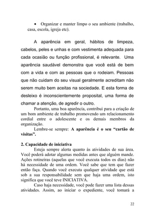 • Organizar e manter limpo o seu ambiente (trabalho,
casa, escola, igreja etc).
A aparência em geral, hábitos de limpeza,
cabelos, peles e unhas e com vestimenta adequada para
cada ocasião ou função profissional, é relevante. Uma
aparência saudável demonstra que você está de bem
com a vida e com as pessoas que o rodeiam. Pessoas
que não cuidam do seu visual geralmente acreditam não
serem muito bem aceitas na sociedade. E esta forma de
desleixo é inconscientemente proposital, uma forma de
chamar a atenção, de agredir o outro.
Portanto, uma boa aparência, contribui para a criação de
um bom ambiente de trabalho promovendo um relacionamento
cordial entre o adolescente e os demais membros da
organização.
Lembre-se sempre: A aparência é o seu “cartão de
visitas”.
2. Capacidade de iniciativa
Esteja sempre alerta quanto às atividades de sua área.
Você poderá adotar algumas medidas antes que alguém mande.
Ações rotineiras (aquelas que você executa todos os dias) não
há necessidade de uma ordem. Você sabe que tem que fazer
então faça. Quando você executa qualquer atividade que está
sob a sua responsabilidade sem que haja uma ordem, isto
significa que você teve INICIATIVA.
Caso haja necessidade, você pode fazer uma lista dessas
atividades. Assim, ao iniciar o expediente, você tomará a
22
 