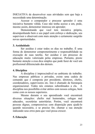 INICIATIVA de desenvolver suas atividades sem que haja a
necessidade uma determinação.
Acessar o computador e procurar aprender é uma
iniciativa bastante válida. Caso não tenha acesso a um, pode,
mesmo assim, demonstrar interesse em aprender.
Demonstrando que você tem iniciativa própria,
desempenhando bem o seu papel com esforço e dedicação, seu
supervisor o observará com mais atenção e certamente surgirão
novas oportunidades.
3. Assiduidade
Ser assíduo é estar todos os dias no trabalho. É uma
forma de demonstrar comprometimento e responsabilidade na
execução de suas tarefas. Ser assíduo é um processo de
educação muito valorizado pelas empresas. Portanto, preste
bastante atenção a essa dica simples que pode fazer de você um
profissional diferenciado dos demais.
4. Disciplina
A disciplina é imprescindível no ambiente de trabalho.
Nas empresas públicas e privadas, existe uma cadeia de
comando que é composta por presidente, diretores, chefes,
coordenadores, supervisores etc. Isto é chamado de hierarquia
organizacional. Todos nós estamos subordinados a ela. A
disciplina nos possibilita evitar atritos com nossos colegas, bem
como com os nossos superiores.
Mesmo durante o seu aprendizado você encontrará
diversas situações: chefes mal humorados, colegas mal
educados, secretárias autoritárias. Porém, você encontrará
pessoas dignas, compreensivas com disposição para ajudá-lo
quando necessário, e se preciso for, chamar a sua atenção
indicando seus erros para que você possa crescer.
5. Educação
23
 