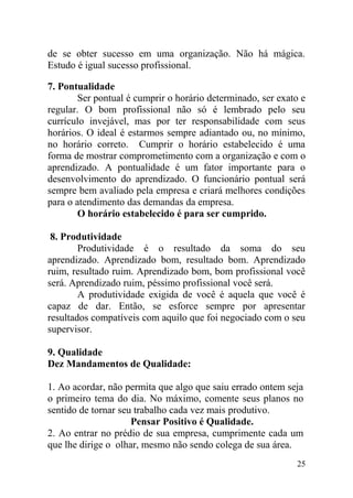 de se obter sucesso em uma organização. Não há mágica.
Estudo é igual sucesso profissional.
7. Pontualidade
Ser pontual é cumprir o horário determinado, ser exato e
regular. O bom profissional não só é lembrado pelo seu
currículo invejável, mas por ter responsabilidade com seus
horários. O ideal é estarmos sempre adiantado ou, no mínimo,
no horário correto. Cumprir o horário estabelecido é uma
forma de mostrar comprometimento com a organização e com o
aprendizado. A pontualidade é um fator importante para o
desenvolvimento do aprendizado. O funcionário pontual será
sempre bem avaliado pela empresa e criará melhores condições
para o atendimento das demandas da empresa.
O horário estabelecido é para ser cumprido.
8. Produtividade
Produtividade é o resultado da soma do seu
aprendizado. Aprendizado bom, resultado bom. Aprendizado
ruim, resultado ruim. Aprendizado bom, bom profissional você
será. Aprendizado ruim, péssimo profissional você será.
A produtividade exigida de você é aquela que você é
capaz de dar. Então, se esforce sempre por apresentar
resultados compatíveis com aquilo que foi negociado com o seu
supervisor.
9. Qualidade
Dez Mandamentos de Qualidade:
1. Ao acordar, não permita que algo que saiu errado ontem seja
o primeiro tema do dia. No máximo, comente seus planos no
sentido de tornar seu trabalho cada vez mais produtivo.
Pensar Positivo é Qualidade.
2. Ao entrar no prédio de sua empresa, cumprimente cada um
que lhe dirige o olhar, mesmo não sendo colega de sua área.
25
 