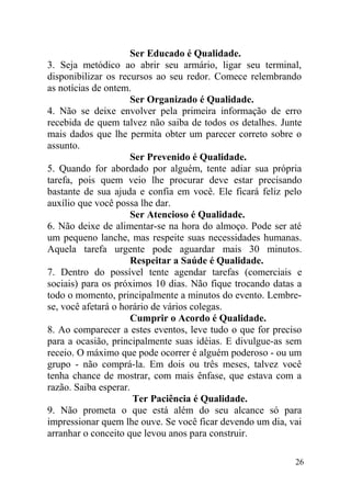 Ser Educado é Qualidade.
3. Seja metódico ao abrir seu armário, ligar seu terminal,
disponibilizar os recursos ao seu redor. Comece relembrando
as notícias de ontem.
Ser Organizado é Qualidade.
4. Não se deixe envolver pela primeira informação de erro
recebida de quem talvez não saiba de todos os detalhes. Junte
mais dados que lhe permita obter um parecer correto sobre o
assunto.
Ser Prevenido é Qualidade.
5. Quando for abordado por alguém, tente adiar sua própria
tarefa, pois quem veio lhe procurar deve estar precisando
bastante de sua ajuda e confia em você. Ele ficará feliz pelo
auxílio que você possa lhe dar.
Ser Atencioso é Qualidade.
6. Não deixe de alimentar-se na hora do almoço. Pode ser até
um pequeno lanche, mas respeite suas necessidades humanas.
Aquela tarefa urgente pode aguardar mais 30 minutos.
Respeitar a Saúde é Qualidade.
7. Dentro do possível tente agendar tarefas (comerciais e
sociais) para os próximos 10 dias. Não fique trocando datas a
todo o momento, principalmente a minutos do evento. Lembre-
se, você afetará o horário de vários colegas.
Cumprir o Acordo é Qualidade.
8. Ao comparecer a estes eventos, leve tudo o que for preciso
para a ocasião, principalmente suas idéias. E divulgue-as sem
receio. O máximo que pode ocorrer é alguém poderoso - ou um
grupo - não comprá-la. Em dois ou três meses, talvez você
tenha chance de mostrar, com mais ênfase, que estava com a
razão. Saiba esperar.
Ter Paciência é Qualidade.
9. Não prometa o que está além do seu alcance só para
impressionar quem lhe ouve. Se você ficar devendo um dia, vai
arranhar o conceito que levou anos para construir.
26
 