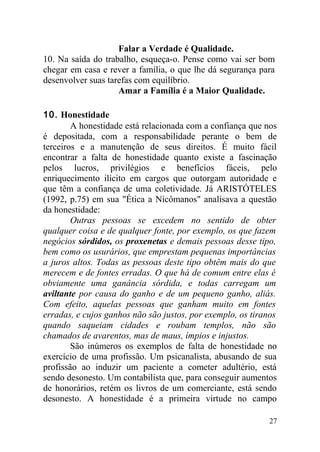 Falar a Verdade é Qualidade.
10. Na saída do trabalho, esqueça-o. Pense como vai ser bom
chegar em casa e rever a família, o que lhe dá segurança para
desenvolver suas tarefas com equilíbrio.
Amar a Família é a Maior Qualidade.
10. Honestidade
A honestidade está relacionada com a confiança que nos
é depositada, com a responsabilidade perante o bem de
terceiros e a manutenção de seus direitos. É muito fácil
encontrar a falta de honestidade quanto existe a fascinação
pelos lucros, privilégios e benefícios fáceis, pelo
enriquecimento ilícito em cargos que outorgam autoridade e
que têm a confiança de uma coletividade. Já ARISTÓTELES
(1992, p.75) em sua "Ética a Nicômanos" analisava a questão
da honestidade:
Outras pessoas se excedem no sentido de obter
qualquer coisa e de qualquer fonte, por exemplo, os que fazem
negócios sórdidos, os proxenetas e demais pessoas desse tipo,
bem como os usurários, que emprestam pequenas importâncias
a juros altos. Todas as pessoas deste tipo obtêm mais do que
merecem e de fontes erradas. O que há de comum entre elas é
obviamente uma ganância sórdida, e todas carregam um
aviltante por causa do ganho e de um pequeno ganho, aliás.
Com efeito, aquelas pessoas que ganham muito em fontes
erradas, e cujos ganhos não são justos, por exemplo, os tiranos
quando saqueiam cidades e roubam templos, não são
chamados de avarentos, mas de maus, ímpios e injustos.
São inúmeros os exemplos de falta de honestidade no
exercício de uma profissão. Um psicanalista, abusando de sua
profissão ao induzir um paciente a cometer adultério, está
sendo desonesto. Um contabilista que, para conseguir aumentos
de honorários, retém os livros de um comerciante, está sendo
desonesto. A honestidade é a primeira virtude no campo
27
 