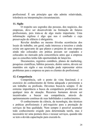 profissional. É um princípio que não admite relatividade,
tolerância ou interpretações circunstanciais.
11. Sigilo
O respeito aos segredos das pessoas, dos negócios, das
empresas, deve ser desenvolvido na formação de futuros
profissionais, pois trata-se de algo muito importante. Uma
informação sigilosa é algo que nos é confiado e cuja
preservação de silêncio é obrigatória.
Revelar detalhes ou mesmo frívolas ocorrências dos
locais de trabalho, em geral, nada interessa a terceiros e ainda
existe um agravante de que planos e projetos de uma empresa
ainda não colocados em prática possam ser copiados e
colocados no mercado pela concorrência antes que a empresa
que os concebeu tenha tido oportunidade de lançá-los.
Documentos, registros contábeis, planos de marketing,
pesquisas científicas, hábitos pessoais, dentre outros, devem ser
mantidos em sigilo e sua revelação pode representar sérios
problemas para a empresa ou para os clientes do profissional.
12. Competência
Competência, sob o ponto de vista funcional, é o
exercício do conhecimento de forma adequada e persistente a
um trabalho ou profissão. Devemos buscá-la sempre. É de
extrema importância a busca da competência profissional em
qualquer área de atuação. Recursos humanos devem ser
incentivados a buscar sua competência, através do
aprimoramento contínuo de suas habilidades e conhecimentos.
O conhecimento da ciência, da tecnologia, das técnicas
e práticas profissionais é pré-requisito para a prestação de
serviços de boa qualidade. Nem sempre é possível acumular
todo conhecimento exigido para determinada tarefa, mas é
necessário ter uma postura ética e recusar serviços, quando não
se tem a devida capacitação para executá-lo.
28
 