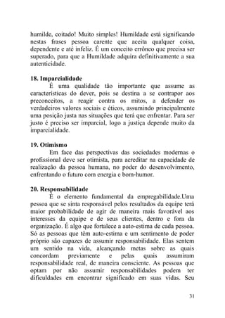 humilde, coitado! Muito simples! Humildade está significando
nestas frases pessoa carente que aceita qualquer coisa,
dependente e até infeliz. É um conceito errôneo que precisa ser
superado, para que a Humildade adquira definitivamente a sua
autenticidade.
18. Imparcialidade
É uma qualidade tão importante que assume as
características do dever, pois se destina a se contrapor aos
preconceitos, a reagir contra os mitos, a defender os
verdadeiros valores sociais e éticos, assumindo principalmente
uma posição justa nas situações que terá que enfrentar. Para ser
justo é preciso ser imparcial, logo a justiça depende muito da
imparcialidade.
19. Otimismo
Em face das perspectivas das sociedades modernas o
profissional deve ser otimista, para acreditar na capacidade de
realização da pessoa humana, no poder do desenvolvimento,
enfrentando o futuro com energia e bom-humor.
20. Responsabilidade
É o elemento fundamental da empregabilidade.Uma
pessoa que se sinta responsável pelos resultados da equipe terá
maior probabilidade de agir de maneira mais favorável aos
interesses da equipe e de seus clientes, dentro e fora da
organização. É algo que fortalece a auto-estima de cada pessoa.
Só as pessoas que têm auto-estima e um sentimento de poder
próprio são capazes de assumir responsabilidade. Elas sentem
um sentido na vida, alcançando metas sobre as quais
concordam previamente e pelas quais assumiram
responsabilidade real, de maneira consciente. As pessoas que
optam por não assumir responsabilidades podem ter
dificuldades em encontrar significado em suas vidas. Seu
31
 