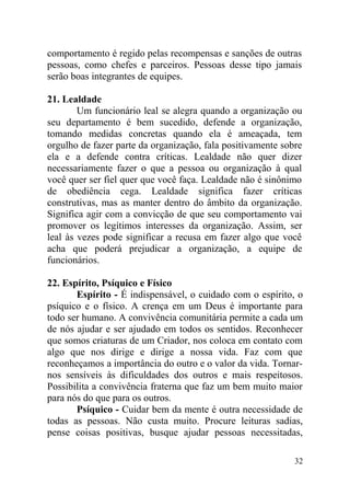 comportamento é regido pelas recompensas e sanções de outras
pessoas, como chefes e parceiros. Pessoas desse tipo jamais
serão boas integrantes de equipes.
21. Lealdade
Um funcionário leal se alegra quando a organização ou
seu departamento é bem sucedido, defende a organização,
tomando medidas concretas quando ela é ameaçada, tem
orgulho de fazer parte da organização, fala positivamente sobre
ela e a defende contra críticas. Lealdade não quer dizer
necessariamente fazer o que a pessoa ou organização à qual
você quer ser fiel quer que você faça. Lealdade não é sinônimo
de obediência cega. Lealdade significa fazer críticas
construtivas, mas as manter dentro do âmbito da organização.
Significa agir com a convicção de que seu comportamento vai
promover os legítimos interesses da organização. Assim, ser
leal às vezes pode significar a recusa em fazer algo que você
acha que poderá prejudicar a organização, a equipe de
funcionários.
22. Espírito, Psíquico e Físico
Espírito - É indispensável, o cuidado com o espírito, o
psíquico e o físico. A crença em um Deus é importante para
todo ser humano. A convivência comunitária permite a cada um
de nós ajudar e ser ajudado em todos os sentidos. Reconhecer
que somos criaturas de um Criador, nos coloca em contato com
algo que nos dirige e dirige a nossa vida. Faz com que
reconheçamos a importância do outro e o valor da vida. Tornar-
nos sensíveis às dificuldades dos outros e mais respeitosos.
Possibilita a convivência fraterna que faz um bem muito maior
para nós do que para os outros.
Psíquico - Cuidar bem da mente é outra necessidade de
todas as pessoas. Não custa muito. Procure leituras sadias,
pense coisas positivas, busque ajudar pessoas necessitadas,
32
 