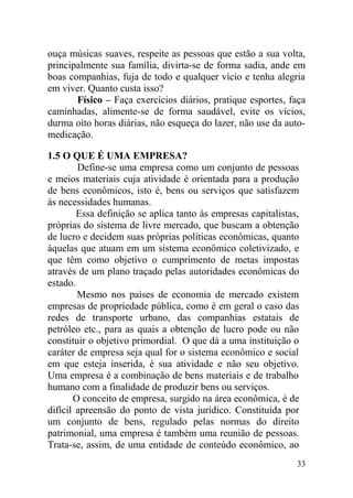 ouça músicas suaves, respeite as pessoas que estão a sua volta,
principalmente sua família, divirta-se de forma sadia, ande em
boas companhias, fuja de todo e qualquer vício e tenha alegria
em viver. Quanto custa isso?
Físico – Faça exercícios diários, pratique esportes, faça
caminhadas, alimente-se de forma saudável, evite os vícios,
durma oito horas diárias, não esqueça do lazer, não use da auto-
medicação.
1.5 O QUE É UMA EMPRESA?
Define-se uma empresa como um conjunto de pessoas
e meios materiais cuja atividade é orientada para a produção
de bens econômicos, isto é, bens ou serviços que satisfazem
às necessidades humanas.
Essa definição se aplica tanto às empresas capitalistas,
próprias do sistema de livre mercado, que buscam a obtenção
de lucro e decidem suas próprias políticas econômicas, quanto
àquelas que atuam em um sistema econômico coletivizado, e
que têm como objetivo o cumprimento de metas impostas
através de um plano traçado pelas autoridades econômicas do
estado.
Mesmo nos países de economia de mercado existem
empresas de propriedade pública, como é em geral o caso das
redes de transporte urbano, das companhias estatais de
petróleo etc., para as quais a obtenção de lucro pode ou não
constituir o objetivo primordial. O que dá a uma instituição o
caráter de empresa seja qual for o sistema econômico e social
em que esteja inserida, é sua atividade e não seu objetivo.
Uma empresa é a combinação de bens materiais e de trabalho
humano com a finalidade de produzir bens ou serviços.
O conceito de empresa, surgido na área econômica, é de
difícil apreensão do ponto de vista jurídico. Constituída por
um conjunto de bens, regulado pelas normas do direito
patrimonial, uma empresa é também uma reunião de pessoas.
Trata-se, assim, de uma entidade de conteúdo econômico, ao
33
 