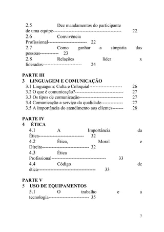 2.5 Dez mandamentos do participante
de uma equipe-------------------------------------------- 22
2.6 Convivência
Profissional------------------------- 22
2.7 Como ganhar a simpatia das
pessoas------------ 23
2.8 Relações líder x
liderados------------------------- 24
PARTE III
3 LINGUAGEM E COMUNICAÇÃO
3.1 Linguagem: Culta e Coloquial--------------------- 26
3.2 O que é comunicação?------------------------------- 27
3.3 Os tipos de comunicação---------------------------- 27
3.4 Comunicação a serviço da qualidade-------------- 27
3.5 A importância do atendimento aos clientes------- 28
PARTE IV
4 ÉTICA
4.1 A Importância da
Ética----------------------------- 32
4.2 Ética, Moral e
Direito------------------------------ 32
4.3 Ética
Profissional----------------------------------- 33
4.4 Código de
ética------------------------------------- 33
PARTE V
5 USO DE EQUIPAMENTOS
5.1 O trabalho e a
tecnologia-------------------------- 35
7
 