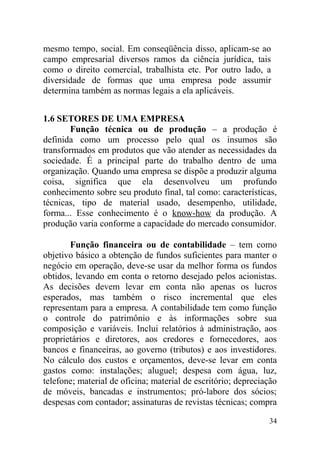 mesmo tempo, social. Em conseqüência disso, aplicam-se ao
campo empresarial diversos ramos da ciência jurídica, tais
como o direito comercial, trabalhista etc. Por outro lado, a
diversidade de formas que uma empresa pode assumir
determina também as normas legais a ela aplicáveis.
1.6 SETORES DE UMA EMPRESA
Função técnica ou de produção – a produção é
definida como um processo pelo qual os insumos são
transformados em produtos que vão atender as necessidades da
sociedade. É a principal parte do trabalho dentro de uma
organização. Quando uma empresa se dispõe a produzir alguma
coisa, significa que ela desenvolveu um profundo
conhecimento sobre seu produto final, tal como: características,
técnicas, tipo de material usado, desempenho, utilidade,
forma... Esse conhecimento é o know-how da produção. A
produção varia conforme a capacidade do mercado consumidor.
Função financeira ou de contabilidade – tem como
objetivo básico a obtenção de fundos suficientes para manter o
negócio em operação, deve-se usar da melhor forma os fundos
obtidos, levando em conta o retorno desejado pelos acionistas.
As decisões devem levar em conta não apenas os lucros
esperados, mas também o risco incremental que eles
representam para a empresa. A contabilidade tem como função
o controle do patrimônio e às informações sobre sua
composição e variáveis. Inclui relatórios à administração, aos
proprietários e diretores, aos credores e fornecedores, aos
bancos e financeiras, ao governo (tributos) e aos investidores.
No cálculo dos custos e orçamentos, deve-se levar em conta
gastos como: instalações; aluguel; despesa com água, luz,
telefone; material de oficina; material de escritório; depreciação
de móveis, bancadas e instrumentos; pró-labore dos sócios;
despesas com contador; assinaturas de revistas técnicas; compra
34
 