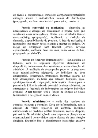 de livros e esquemáticos; impostos; componentes(materiais);
encargos sociais e mão-de-obra; custos de distribuição
(propaganda, telefone, combustível, promoções, correio...).
Função comercial ou marketing – determina as
necessidades e desejos do consumidor e produz bens que
satisfaçam essas necessidades. Dentre suas atividades têm-se
merchandising (propaganda), localização e medição da
demanda, disponibilização do produto. A área de marketing é
responsável por trazer novos clientes e manter os antigos. Os
meios de divulgação são: Internet, jornais, revistas
especializadas, outdoors, faixa nas ruas, anúncios em ônibus,
propaganda em rádio/TV.
Função de Recursos Humanos (RH) – faz a análise do
trabalho, com os seguintes objetivos: eliminação de
desperdício, treinamento dos operários e especialização de
atividades. A avaliação do desempenho pode ter os seguintes
usos administrativos: adequação do indivíduo ao bom
desempenho, treinamento, promoções, incentivo salarial ao
bom desempenho, melhoria das relações humanas, auto-
aperfeiçoamento do empregado, informações básicas para a
pesquisa de RH, estimativa do potencial de desenvolvimento do
empregado e feedback de informações ao próprio indivíduo
avaliado. O RH também tem a função de seleção de novos
funcionários e designação das atividades.
Função administrativa – cuida dos serviços de
compras, estoques e controles. Deve ser informatizada, com a
emissão de vários relatórios de controle, incluindo
entrada/saída de produtos, análise financeira, receita, despesa,
patrimônio. Na administração de uma empresa, o planejamento
organizacional é desenvolvido para o alcance de uma situação
desejada. Enquanto isso o planejamento estratégico envolve
35
 