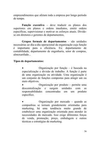 empreendimentos que afetam toda a empresa por longo período
de tempo.
Função executiva – deve traduzir os planos dos
superiores em planos e ordens imediatos, emitir ordens
específicas, supervisionar e motivar os esforços atuais. Divide-
se em diretores e gerentes de departamentos.
Grupos formais de departamentos – são unidades
necessárias ao dia-a-dia operacional da organização cuja função
é importante para a eficiência. Ex: departamento de
contabilidade, departamento de engenharia, setor de compras,
almoxarifado...
Tipos de departamentos:
• Organização por função – é baseada na
especialização e divisão de trabalho. A função é parte
de uma organização ou atividade. Uma organização é
um conjunto de funções compostas para atingir um ou
mais objetivos.
• Organização por produto – permite uma
descentralização e surgem unidades com as
responsabilidades concentradas em um produto
específico.
• Organização por mercado – quando as
companhias se tornam grandemente orientadas para
marketing, há uma tendência muito grande de
estabelecer uma organização orientada para atender às
necessidades do mercado. Isso exige diferentes forças
de venda, promoção, preço, embalagem e outras
técnicas e estratégias de marketing.
36
 