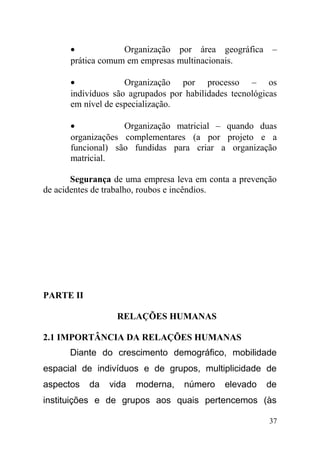 • Organização por área geográfica –
prática comum em empresas multinacionais.
• Organização por processo – os
indivíduos são agrupados por habilidades tecnológicas
em nível de especialização.
• Organização matricial – quando duas
organizações complementares (a por projeto e a
funcional) são fundidas para criar a organização
matricial.
Segurança de uma empresa leva em conta a prevenção
de acidentes de trabalho, roubos e incêndios.
PARTE II
RELAÇÕES HUMANAS
2.1 IMPORTÂNCIA DA RELAÇÕES HUMANAS
Diante do crescimento demográfico, mobilidade
espacial de indivíduos e de grupos, multiplicidade de
aspectos da vida moderna, número elevado de
instituições e de grupos aos quais pertencemos (às
37
 