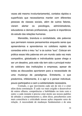 vezes até mesmo involuntariamente), contatos rápidos e
superficiais que necessitamos manter com diferentes
pessoas de classes sociais, além de outros fatores,
vieram alertar os psicólogos, administradores,
educadores e demais profissionais, quanto à importância
do estudo das relações humanas.
Mansidão, brandura e cordialidade, são palavras
que permeiam nossos pensamentos enquanto seres que
apreendemos e aprendemos no cotidiano repleto de
conexões entre o meu “eu” e os outros “eus”. Colocar em
prática essas três palavras em um mundo cada vez mais
competitivo, globalizado e individualista quase chega a
ser um desatino, pois este não tem sido o principal motor
do cotidiano das instituições e empresas, apesar de
todas as discussões apontarem para a necessidade de
uma mudança de paradigmas. Entretanto, o que
predomina, infelizmente, é o agir e o pensar individual,
pouco participativo e sem a solidariedade necessária.
Contudo, o que movimenta cada um de nós é o estar
além desta constatação. É cada vez mais exigido o desenvolver
de outros olhares, competências e habilidades no trato com o
outro: a cada instante é preciso estar atento aos nossos padrões
de atitudes e comportamentos e, além disso, percebermos com
mais consciência e criticidade nossas ações enquanto seres de
relação. A necessidade de mudanças fundamentais e de uma
38
 