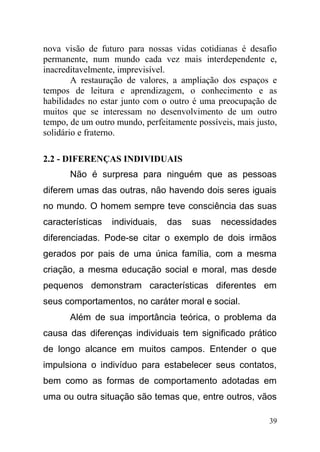 nova visão de futuro para nossas vidas cotidianas é desafio
permanente, num mundo cada vez mais interdependente e,
inacreditavelmente, imprevisível.
A restauração de valores, a ampliação dos espaços e
tempos de leitura e aprendizagem, o conhecimento e as
habilidades no estar junto com o outro é uma preocupação de
muitos que se interessam no desenvolvimento de um outro
tempo, de um outro mundo, perfeitamente possíveis, mais justo,
solidário e fraterno.
2.2 - DIFERENÇAS INDIVIDUAIS
Não é surpresa para ninguém que as pessoas
diferem umas das outras, não havendo dois seres iguais
no mundo. O homem sempre teve consciência das suas
características individuais, das suas necessidades
diferenciadas. Pode-se citar o exemplo de dois irmãos
gerados por pais de uma única família, com a mesma
criação, a mesma educação social e moral, mas desde
pequenos demonstram características diferentes em
seus comportamentos, no caráter moral e social.
Além de sua importância teórica, o problema da
causa das diferenças individuais tem significado prático
de longo alcance em muitos campos. Entender o que
impulsiona o indivíduo para estabelecer seus contatos,
bem como as formas de comportamento adotadas em
uma ou outra situação são temas que, entre outros, vãos
39
 