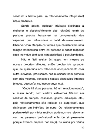 servir de subsídio para um relacionamento interpessoal
rico e produtivo.
Sendo assim, qualquer atividade destinada a
melhorar o desenvolvimento das relações entre as
pessoas precisa basear-se na compreensão dos
aspectos que influenciam o total desenvolvimento.
Observar com atenção os fatores que caracterizam uma
relação harmoniosa entre as pessoas é saber respeitar
cada indivíduo com suas características e peculiaridades.
Não é fácil aceitar às vezes nem mesmo as
nossas próprias atitudes, então precisamos aprender
que, se quisermos nos relacionar adequadamente com
outro indivíduo, precisamos nos relacionar bem primeiro
com nós mesmos, vencendo nossos obstáculos internos
(medos, desconfiança, insegurança, etc).
“Onde há duas pessoas, há um relacionamento”,
e assim sendo, com certeza estaremos falando em
conflitos de crenças, costumes, gostos, educação, etc.,
pois relacionamentos são repletos de ‘surpresas’, que
distinguem um indivíduo do outro. Os relacionamentos
podem existir por vários motivos, podemos nos relacionar
com as pessoas profissionalmente ou simplesmente
porque tivemos empatia por ela(s), ou ainda por vários
40
 
