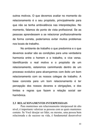 outros motivos. O que devemos avaliar no momento do
relacionamento é o seu propósito, principalmente para
que não se tenha ambivalência nas interpretações. No
momento, falamos do ponto de vista profissional. Se as
pessoas aprendessem a se relacionar profissionalmente
de forma correta, poderíamos evitar muitos problemas
nos locais de trabalho.
No ambiente de trabalho o que predomina e o que
devemos avaliar são as condições para uma verdadeira
harmonia entre o homem e o trabalho, e vice versa.
Identificando o real motivo e o propósito de um
relacionamento, estaremos caminhando dentro de um
processo evolutivo para alcançarmos com êxito um bom
relacionamento com os nossos colegas de trabalho. A
base concreta para um bom relacionamento é ter
percepção dos nossos deveres e obrigações, e dos
limites e regras que fazem a relação social ser
harmônica.
2.3 RELACIONAMENTOS INTERPESSOAIS
Para mantermos um relacionamento interpessoal de alto
nível, é importante valorizar as pessoas com as quais mantemos
contato. Se Você desejar ser líder, ou mesmo, uma pessoa bem
relacionada e de sucesso na vida, é fundamental desenvolver
41
 