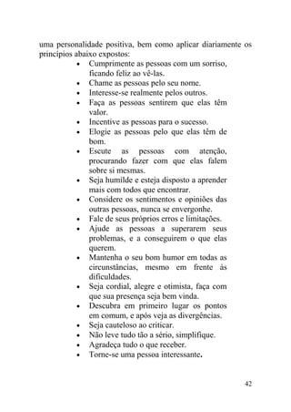 uma personalidade positiva, bem como aplicar diariamente os
princípios abaixo expostos:
• Cumprimente as pessoas com um sorriso,
ficando feliz ao vê-las.
• Chame as pessoas pelo seu nome.
• Interesse-se realmente pelos outros.
• Faça as pessoas sentirem que elas têm
valor.
• Incentive as pessoas para o sucesso.
• Elogie as pessoas pelo que elas têm de
bom.
• Escute as pessoas com atenção,
procurando fazer com que elas falem
sobre si mesmas.
• Seja humilde e esteja disposto a aprender
mais com todos que encontrar.
• Considere os sentimentos e opiniões das
outras pessoas, nunca se envergonhe.
• Fale de seus próprios erros e limitações.
• Ajude as pessoas a superarem seus
problemas, e a conseguirem o que elas
querem.
• Mantenha o seu bom humor em todas as
circunstâncias, mesmo em frente às
dificuldades.
• Seja cordial, alegre e otimista, faça com
que sua presença seja bem vinda.
• Descubra em primeiro lugar os pontos
em comum, e após veja as divergências.
• Seja cauteloso ao criticar.
• Não leve tudo tão a sério, simplifique.
• Agradeça tudo o que receber.
• Torne-se uma pessoa interessante.
42
 
