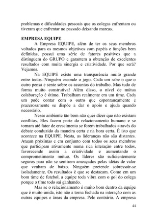 problemas e dificuldades pessoais que os colegas enfrentam ou
tiveram que enfrentar no passado deixando marcas.
EMPRESA EQUIPE
A Empresa EQUIPE, além de ter os seus membros
voltados para os mesmos objetivos com papéis e funções bem
definidas, possui uma série de fatores positivos que a
distinguem do GRUPO e garantem a obtenção de excelentes
resultados com muita sinergia e criatividade. Por que será?
Vejamos.
Na EQUIPE existe uma transparência muito grande
entre todos. Ninguém esconde o jogo. Cada um sabe o que o
outro pensa e sente sobre os assuntos do trabalho. Mas tudo de
forma muito construtiva! Além disso, o nível de mútua
colaboração é ótimo. Trabalham realmente em um time. Cada
um pode contar com o outro que espontaneamente e
prazerosamente se dispõe a dar o apoio e ajuda quando
necessário.
Nesse ambiente tão bom não quer dizer que não existam
conflitos. Eles fazem parte do relacionamento humano e se
tornam até fator de crescimento se forem trabalhados através do
debate conduzido da maneira certa e na hora certa. É isto que
acontece na EQUIPE. Nesta, as lideranças não são distantes.
Atuam próximas e em conjunto com todos os seus membros
que participam ativamente numa rica interação entre todos,
favorecendo assim a criatividade e aumentando o
comprometimento mútuo. Os líderes são suficientemente
seguros para não se sentirem ameaçados pelas idéias de valor
que venham de baixo. Ninguém pretende sobressair-se
isoladamente. Os resultados é que se destacam. Como em um
bom time de futebol, a equipe toda vibra com o gol do colega
porque o time todo sai ganhando.
Mas se o relacionamento é muito bom dentro da equipe
que é muito unida, isto não a torna fechada na interação com as
outras equipes e áreas da empresa. Pelo contrário. A empresa
44
 