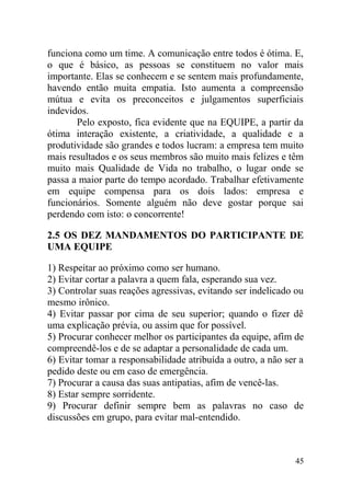 funciona como um time. A comunicação entre todos é ótima. E,
o que é básico, as pessoas se constituem no valor mais
importante. Elas se conhecem e se sentem mais profundamente,
havendo então muita empatia. Isto aumenta a compreensão
mútua e evita os preconceitos e julgamentos superficiais
indevidos.
Pelo exposto, fica evidente que na EQUIPE, a partir da
ótima interação existente, a criatividade, a qualidade e a
produtividade são grandes e todos lucram: a empresa tem muito
mais resultados e os seus membros são muito mais felizes e têm
muito mais Qualidade de Vida no trabalho, o lugar onde se
passa a maior parte do tempo acordado. Trabalhar efetivamente
em equipe compensa para os dois lados: empresa e
funcionários. Somente alguém não deve gostar porque sai
perdendo com isto: o concorrente!
2.5 OS DEZ MANDAMENTOS DO PARTICIPANTE DE
UMA EQUIPE
1) Respeitar ao próximo como ser humano.
2) Evitar cortar a palavra a quem fala, esperando sua vez.
3) Controlar suas reações agressivas, evitando ser indelicado ou
mesmo irônico.
4) Evitar passar por cima de seu superior; quando o fizer dê
uma explicação prévia, ou assim que for possível.
5) Procurar conhecer melhor os participantes da equipe, afim de
compreendê-los e de se adaptar a personalidade de cada um.
6) Evitar tomar a responsabilidade atribuída a outro, a não ser a
pedido deste ou em caso de emergência.
7) Procurar a causa das suas antipatias, afim de vencê-las.
8) Estar sempre sorridente.
9) Procurar definir sempre bem as palavras no caso de
discussões em grupo, para evitar mal-entendido.
45
 