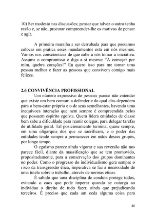 10) Ser modesto nas discussões; pensar que talvez o outro tenha
razão e, se não, procurar compreender-lhe os motivos de pensar
e agir.
A primeira muralha a ser derrubada para que possamos
colocar em prática esses mandamentos está em nós mesmos.
Vamos nos conscientizar de que cabe a nós tomar a iniciativa.
Assuma o compromisso e diga a si mesmo: “A começar por
mim, quebra corações!” Eu quero isso para me tornar uma
pessoa melhor e fazer as pessoas que convivem comigo mais
felizes.
2.6 CONVIVÊNCIA PROFISSIONAL
Um número expressivo de pessoas parece não entender
que existe um bem comum a defender e do qual elas dependem
para o bem-estar próprio e o de seus semelhantes, havendo uma
inequívoca interação que nem sempre é compreendida pelos
que possuem espírito egoísta. Quem lidera entidades de classe
bem sabe a dificuldade para reunir colegas, para delegar tarefas
de utilidade geral. Tal posicionamento termina, quase sempre,
em uma oligarquia dos que se sacrificam, e o poder das
entidades tende sempre a permanecer em mãos desses grupos,
por longo tempo.
O egoísmo parece ainda vigorar e sua reversão não nos
parece fácil, diante da massificação que se tem promovido,
propositadamente, para a conservação dos grupos dominantes
no poder. Como o progresso do individualismo gera sempre o
risco da transgressão ética, imperativa se faz a necessidade de
uma tutela sobre o trabalho, através de normas éticas.
É sabido que uma disciplina de conduta protege todos,
evitando o caos que pode imperar quando se outorga ao
indivíduo o direito de tudo fazer, ainda que prejudicando
terceiros. É preciso que cada um ceda alguma coisa para
46
 