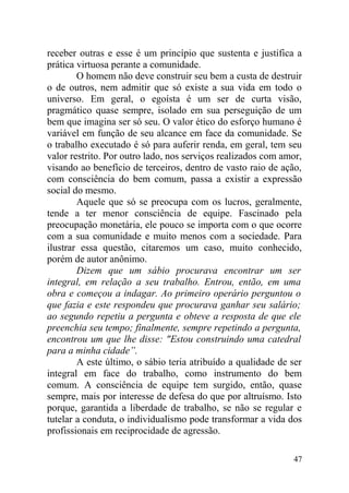 receber outras e esse é um princípio que sustenta e justifica a
prática virtuosa perante a comunidade.
O homem não deve construir seu bem a custa de destruir
o de outros, nem admitir que só existe a sua vida em todo o
universo. Em geral, o egoísta é um ser de curta visão,
pragmático quase sempre, isolado em sua perseguição de um
bem que imagina ser só seu. O valor ético do esforço humano é
variável em função de seu alcance em face da comunidade. Se
o trabalho executado é só para auferir renda, em geral, tem seu
valor restrito. Por outro lado, nos serviços realizados com amor,
visando ao benefício de terceiros, dentro de vasto raio de ação,
com consciência do bem comum, passa a existir a expressão
social do mesmo.
Aquele que só se preocupa com os lucros, geralmente,
tende a ter menor consciência de equipe. Fascinado pela
preocupação monetária, ele pouco se importa com o que ocorre
com a sua comunidade e muito menos com a sociedade. Para
ilustrar essa questão, citaremos um caso, muito conhecido,
porém de autor anônimo.
Dizem que um sábio procurava encontrar um ser
integral, em relação a seu trabalho. Entrou, então, em uma
obra e começou a indagar. Ao primeiro operário perguntou o
que fazia e este respondeu que procurava ganhar seu salário;
ao segundo repetiu a pergunta e obteve a resposta de que ele
preenchia seu tempo; finalmente, sempre repetindo a pergunta,
encontrou um que lhe disse: "Estou construindo uma catedral
para a minha cidade”.
A este último, o sábio teria atribuído a qualidade de ser
integral em face do trabalho, como instrumento do bem
comum. A consciência de equipe tem surgido, então, quase
sempre, mais por interesse de defesa do que por altruísmo. Isto
porque, garantida a liberdade de trabalho, se não se regular e
tutelar a conduta, o individualismo pode transformar a vida dos
profissionais em reciprocidade de agressão.
47
 