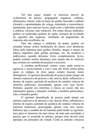 Tal luta quase sempre se processa através de
aviltamento de preços, propaganda enganosa, calúnias,
difamações, tramas, tudo na ânsia de ganhar mercado e subtrair
clientela e oportunidades do colega, reduzindo a concorrência.
Igualmente, para maiores lucros, pode estar o indivíduo tentado
a práticas viciosas, mas rentáveis. Em nome dessas ambições,
podem ser praticadas quebras de sigilo, ameaças de revelação
de segredos dos negócios, simulação de pagamentos de
impostos não recolhidos, etc.
Para dar espaço a ambições de poder, podem ser
armadas tramas contra instituições de classe, com denúncias
falsas pela imprensa para ganhar eleições, ataque a nomes de
líderes impolutos para ganhar prestígio, etc. Os traidores e
ambiciosos, quando deixados livres completamente livres,
podem cometer muitos desatinos, pois muitas são as variáveis
que existem no caminho do prejuízo a terceiros.
A conduta profissional, muitas vezes, pode tornar-se
agressiva e inconveniente e esta é uma das fortes razões pelas
quais os códigos de ética quase sempre buscam maior
abrangência. O egoísmo desenfreado de poucos pode atingir um
número expressivo de pessoas e até, através delas, influenciar o
destino de nações, partindo da ausência de conduta virtuosa de
minorias poderosas, preocupadas apenas com seus lucros.
Portanto, quando nos referimos à classe, ao social, não nos
reportamos apenas a situações isoladas, a modelos particulares,
mas a situações gerais.
O egoísmo desenfreado de poucos pode atingir um
número expressivo de pessoas e até, através delas, influenciar o
destino de nações, partindo da ausência de conduta virtuosa de
minorias poderosas, preocupadas apenas com seus lucros.
Sabemos que a conduta do ser humano pode tender ao egoísmo,
mas, para os interesses de uma classe, de toda uma sociedade, é
preciso que se acomode às normas, porque estas devem estar
apoiadas em princípios de virtude. Como as atitudes virtuosas
48
 