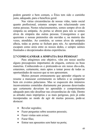 podem garantir o bem comum, a Ética tem sido o caminho
justo, adequado, para o benefício geral.
Nas várias circunstâncias de nossas vidas, tanto social
quanto profissional, estamos sempre nos relacionando com
outras pessoas. Nestes relacionamentos, somos sempre alvos de
simpatia ou antipatia. As portas se abrem para nós se somos
alvos da simpatia das outras pessoas. Conseguimos o que
queremos e nossas pretensões são ouvidas e, na maioria das
vezes, atendidas. Ao contrário, se somos alvos da antipatia
alheia, todas as portas se fecham para nós. As oportunidades
escapam como areia entre os nossos dedos, e sempre saímos
frustrados e decepcionados destas experiências.
2.7 COMO GANHAR A SIMPATIA DAS PESSOAS?
Para atingirmos este objetivo, vêm em nosso auxílio
alguns pressupostos importantes de etiqueta, cortesia ou boas
maneiras. Conhecendo-os e praticando-os em nosso dia-a-dia,
estaremos, certamente, mais aptos a tomar posse de todas as
oportunidades de sucesso que se nos apresentam.
Muitos pensam erroneamente que aprender etiqueta se
resume a manusear corretamente os talheres e se comportar
bem em eventos palacianos. Mas se esquecem dos inúmeros
inconvenientes cometidos diariamente por pessoas desavisadas
que certamente deveriam ter aprendido o comportamento
adequado para não desafinar nas circunstâncias da vida. Dentre
as atitudes mais impróprias e as mais perigosas, pois já estão
incorporadas ao modo de agir de muitas pessoas, pode-se
destacar:
• Revelar segredos;
• Fazer perguntas sobre assuntos pessoais;
• Fazer visitas sem avisar;
• Furar filas;
• Entrar nos aposentos sem bater na porta;
49
 