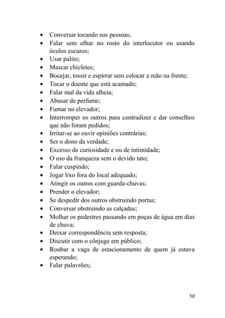 • Conversar tocando nas pessoas;
• Falar sem olhar no rosto do interlocutor ou usando
óculos escuros;
• Usar palito;
• Mascar chicletes;
• Bocejar, tossir e espirrar sem colocar a mão na frente;
• Tocar o doente que está acamado;
• Falar mal da vida alheia;
• Abusar de perfume;
• Fumar no elevador;
• Interromper os outros para contradizer e dar conselhos
que não foram pedidos;
• Irritar-se ao ouvir opiniões contrárias;
• Ser o dono da verdade;
• Excesso de curiosidade e ou de intimidade;
• O uso da franqueza sem o devido tato;
• Falar cuspindo;
• Jogar lixo fora do local adequado;
• Atingir os outros com guarda-chuvas;
• Prender o elevador;
• Se despedir dos outros obstruindo portas;
• Conversar obstruindo as calçadas;
• Molhar os pedestres passando em poças de água em dias
de chuva;
• Deixar correspondência sem resposta;
• Discutir com o cônjuge em público;
• Roubar a vaga de estacionamento de quem já estava
esperando;
• Falar palavrões;
50
 