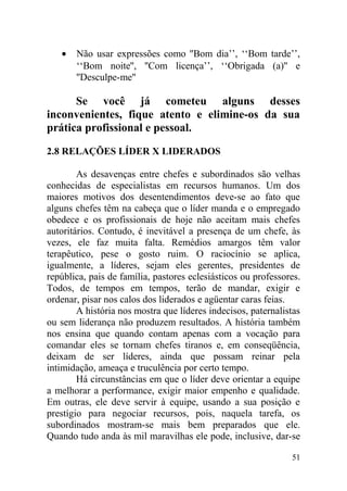 • Não usar expressões como ''Bom dia’’, ‘‘Bom tarde’’,
‘‘Bom noite'', ''Com licença’’, ‘‘Obrigada (a)'' e
''Desculpe-me''
Se você já cometeu alguns desses
inconvenientes, fique atento e elimine-os da sua
prática profissional e pessoal.
2.8 RELAÇÕES LÍDER X LIDERADOS
As desavenças entre chefes e subordinados são velhas
conhecidas de especialistas em recursos humanos. Um dos
maiores motivos dos desentendimentos deve-se ao fato que
alguns chefes têm na cabeça que o líder manda e o empregado
obedece e os profissionais de hoje não aceitam mais chefes
autoritários. Contudo, é inevitável a presença de um chefe, às
vezes, ele faz muita falta. Remédios amargos têm valor
terapêutico, pese o gosto ruim. O raciocínio se aplica,
igualmente, a líderes, sejam eles gerentes, presidentes de
república, pais de família, pastores eclesiásticos ou professores.
Todos, de tempos em tempos, terão de mandar, exigir e
ordenar, pisar nos calos dos liderados e agüentar caras feias.
A história nos mostra que líderes indecisos, paternalistas
ou sem liderança não produzem resultados. A história também
nos ensina que quando contam apenas com a vocação para
comandar eles se tornam chefes tiranos e, em conseqüência,
deixam de ser líderes, ainda que possam reinar pela
intimidação, ameaça e truculência por certo tempo.
Há circunstâncias em que o líder deve orientar a equipe
a melhorar a performance, exigir maior empenho e qualidade.
Em outras, ele deve servir à equipe, usando a sua posição e
prestígio para negociar recursos, pois, naquela tarefa, os
subordinados mostram-se mais bem preparados que ele.
Quando tudo anda às mil maravilhas ele pode, inclusive, dar-se
51
 