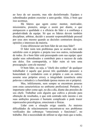 ao luxo de ser ausente, mas não desinformado. Equipes e
subordinados podem exercitar a auto-gestão. Aliás, é bom que
isso aconteça.
Há líderes que agem como: mentor, motivador,
missionário, pioneiro, amigo e assim por diante, o que
enriquecem a qualidade e a eficácia do líder e a confiança e
produtividade da equipe. Só que os líderes devem também
disciplinar, arbitrar, decidir e assumir responsabilidade pessoal
por seus atos mesmo quando as decisões contrariem desejos,
opiniões e interesses da maioria.
Como diferenciar um bom líder de um mau líder?
O líder ruim tem problemas para se aceitar, não está
satisfeito com si próprio e projeta isso nos outros, reclamando
de todos. Já o bom líder está preocupado com sua equipe: quer
ajudar seus subordinados e contribuir para o sucesso de cada
um deles. Em contrapartida, o líder ruim só tem uma
preocupação: com ele mesmo!
O bom líder, ou seja, o "chefe dos sonhos" de qualquer
trabalhador é aquele que possui três qualidades pessoais: a
honestidade (é verdadeiro com si próprio e com os outros;
assume seus próprios erros), a integridade (coerência entre
palavras e atitudes) e a humildade (pensa menos em si próprio).
Mas, infelizmente, nem sempre se encontram pessoas
com estas características no ambiente profissional. Portanto, é
importante saber como agir, no dia a dia, diante das pressões do
seu chefe. Trabalhar com alguém que cultiva a pressão para
obtenção de resultados, e que está centrado nele mesmo e em
suas ambições pessoais é bastante complicado e pode trazer
repercussões psicológicas, emocionais e físicas.
Lidar com a situação exige cautela. As maiores
dificuldades de relacionamento encontram-se nos problemas
verificados das cobranças “emocionais e funcionais”, no
trabalho. Daí a necessidade de utilizar-se algo mais que a razão,
52
 