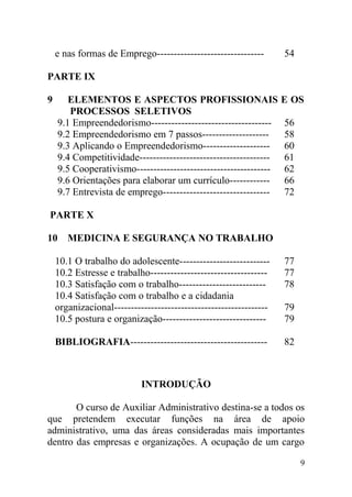 e nas formas de Emprego-------------------------------- 54
PARTE IX
9 ELEMENTOS E ASPECTOS PROFISSIONAIS E OS
PROCESSOS SELETIVOS
9.1 Empreendedorismo------------------------------------ 56
9.2 Empreendedorismo em 7 passos-------------------- 58
9.3 Aplicando o Empreendedorismo-------------------- 60
9.4 Competitividade--------------------------------------- 61
9.5 Cooperativismo---------------------------------------- 62
9.6 Orientações para elaborar um currículo------------ 66
9.7 Entrevista de emprego-------------------------------- 72
PARTE X
10 MEDICINA E SEGURANÇA NO TRABALHO
10.1 O trabalho do adolescente--------------------------- 77
10.2 Estresse e trabalho----------------------------------- 77
10.3 Satisfação com o trabalho-------------------------- 78
10.4 Satisfação com o trabalho e a cidadania
organizacional---------------------------------------------- 79
10.5 postura e organização------------------------------- 79
BIBLIOGRAFIA----------------------------------------- 82
INTRODUÇÃO
O curso de Auxiliar Administrativo destina-se a todos os
que pretendem executar funções na área de apoio
administrativo, uma das áreas consideradas mais importantes
dentro das empresas e organizações. A ocupação de um cargo
9
 