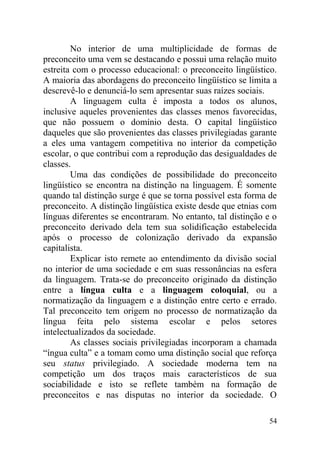 No interior de uma multiplicidade de formas de
preconceito uma vem se destacando e possui uma relação muito
estreita com o processo educacional: o preconceito lingüístico.
A maioria das abordagens do preconceito lingüístico se limita a
descrevê-lo e denunciá-lo sem apresentar suas raízes sociais.
A linguagem culta é imposta a todos os alunos,
inclusive aqueles provenientes das classes menos favorecidas,
que não possuem o domínio desta. O capital lingüístico
daqueles que são provenientes das classes privilegiadas garante
a eles uma vantagem competitiva no interior da competição
escolar, o que contribui com a reprodução das desigualdades de
classes.
Uma das condições de possibilidade do preconceito
lingüístico se encontra na distinção na linguagem. É somente
quando tal distinção surge é que se torna possível esta forma de
preconceito. A distinção lingüística existe desde que etnias com
línguas diferentes se encontraram. No entanto, tal distinção e o
preconceito derivado dela tem sua solidificação estabelecida
após o processo de colonização derivado da expansão
capitalista.
Explicar isto remete ao entendimento da divisão social
no interior de uma sociedade e em suas ressonâncias na esfera
da linguagem. Trata-se do preconceito originado da distinção
entre a língua culta e a linguagem coloquial, ou a
normatização da linguagem e a distinção entre certo e errado.
Tal preconceito tem origem no processo de normatização da
língua feita pelo sistema escolar e pelos setores
intelectualizados da sociedade.
As classes sociais privilegiadas incorporam a chamada
“íngua culta” e a tomam como uma distinção social que reforça
seu status privilegiado. A sociedade moderna tem na
competição um dos traços mais característicos de sua
sociabilidade e isto se reflete também na formação de
preconceitos e nas disputas no interior da sociedade. O
54
 