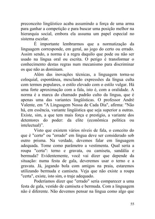preconceito lingüístico acaba assumindo a força de uma arma
para ganhar a competição e para buscar uma posição melhor na
hierarquia social, embora ela assuma um papel especial no
sistema escolar.
É importante lembrarmos que a normatização da
linguagem corresponde, em geral, ao jogo do certo ou errado.
Assim sendo, a norma é a regra daquilo que pode ou não ser
usado na língua oral ou escrita. O perigo é transformar o
conhecimento destas regras num mecanismo para discriminar
os que não as dominam.
Além das inovações técnicas, a linguagem torna-se
coloquial, espontânea, mesclando expressões da língua culta
com termos populares, o estilo elevado com o estilo vulgar. Há
uma forte aproximação com a fala, isto é, com a oralidade. A
norma é a marca do chamado padrão culto da língua, que é
apenas uma das variantes lingüísticas. O professor André
Valente, em "A Linguagem Nossa de Cada Dia", afirma: "Não
há, em essência, variante lingüística que seja superior a outras.
Existe, sim, a que tem mais força e prestígio, a variante dos
detentores do poder: da elite (econômica política ou
intelectual)”.
Visto que existem vários níveis de fala, o conceito do
que é "certo" ou "errado" em língua deve ser considerado sob
outro prisma. Na verdade, devemos falar em linguagem
adequada. Tome como parâmetro a vestimenta. Qual seria a
roupa "certa": terno e gravata, ou camiseta, sandália e
bermuda? Evidentemente, você vai dizer que depende da
situação: numa festa de gala, deveremos usar o terno e a
gravata. Já, jogando bola com amigos na praia, estaremos
utilizando bermuda e camiseta. Veja que não existe a roupa
"certa", existe, isto sim, o traje adequado.
Poderíamos dizer que "errado" seria comparecer a uma
festa de gala, vestido de camiseta e bermuda. Com a linguagem
não é diferente. Não devemos pensar na língua como algo que
55
 