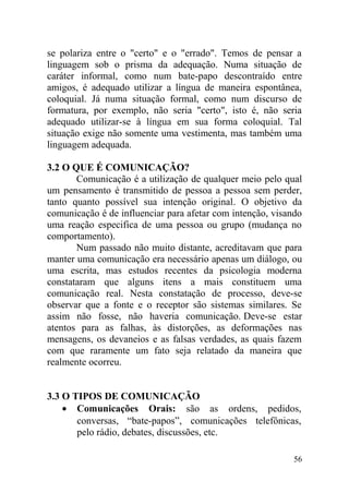 se polariza entre o "certo" e o "errado". Temos de pensar a
linguagem sob o prisma da adequação. Numa situação de
caráter informal, como num bate-papo descontraído entre
amigos, é adequado utilizar a língua de maneira espontânea,
coloquial. Já numa situação formal, como num discurso de
formatura, por exemplo, não seria "certo", isto é, não seria
adequado utilizar-se à língua em sua forma coloquial. Tal
situação exige não somente uma vestimenta, mas também uma
linguagem adequada.
3.2 O QUE É COMUNICAÇÃO?
Comunicação é a utilização de qualquer meio pelo qual
um pensamento é transmitido de pessoa a pessoa sem perder,
tanto quanto possível sua intenção original. O objetivo da
comunicação é de influenciar para afetar com intenção, visando
uma reação especifica de uma pessoa ou grupo (mudança no
comportamento).
Num passado não muito distante, acreditavam que para
manter uma comunicação era necessário apenas um diálogo, ou
uma escrita, mas estudos recentes da psicologia moderna
constataram que alguns itens a mais constituem uma
comunicação real. Nesta constatação de processo, deve-se
observar que a fonte e o receptor são sistemas similares. Se
assim não fosse, não haveria comunicação. Deve-se estar
atentos para as falhas, às distorções, as deformações nas
mensagens, os devaneios e as falsas verdades, as quais fazem
com que raramente um fato seja relatado da maneira que
realmente ocorreu.
3.3 O TIPOS DE COMUNICAÇÃO
• Comunicações Orais: são as ordens, pedidos,
conversas, “bate-papos”, comunicações telefônicas,
pelo rádio, debates, discussões, etc.
56
 