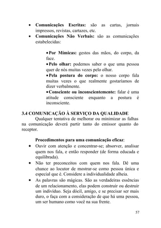 • Comunicações Escritas: são as cartas, jornais
impressos, revistas, cartazes, etc.
• Comunicações Não Verbais: são as comunicações
estabelecidas:
•Por Mímicas: gestos das mãos, do corpo, da
face.
•Pelo olhar: podemos saber o que uma pessoa
quer de nós muitas vezes pelo olhar.
•Pela postura do corpo: o nosso corpo fala
muitas vezes o que realmente gostaríamos de
dizer verbalmente.
•Consciente ou inconscientemente: falar é uma
atitude consciente enquanto a postura é
inconsciente.
3.4 COMUNICAÇÃO À SERVIÇO DA QUALIDADE
Qualquer tentativa de melhorar ou minimizar as falhas
na comunicação deverá partir tanto do emissor quanto do
receptor.
Procedimentos para uma comunicação eficaz:
• Ouvir com atenção e concentrar-se; absorver, analisar
quem nos fala, e então responder (de forma educada e
equilibrada).
• Não ter preconceitos com quem nos fala. Dê uma
chance ao locutor de mostrar-se como pessoa única e
especial que é. Considere a individualidade alheia.
• As palavras são mágicas. São as verdadeiras essências
de um relacionamento, elas podem construir ou destruir
um indivíduo. Seja dócil, amigo, e se precisar ser mais
duro, o faça com a consideração de que há uma pessoa,
um ser humano como você na sua frente.
57
 