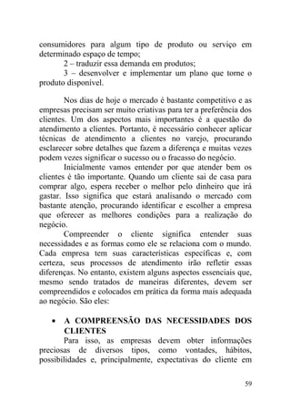 consumidores para algum tipo de produto ou serviço em
determinado espaço de tempo;
2 – traduzir essa demanda em produtos;
3 – desenvolver e implementar um plano que torne o
produto disponível.
Nos dias de hoje o mercado é bastante competitivo e as
empresas precisam ser muito criativas para ter a preferência dos
clientes. Um dos aspectos mais importantes é a questão do
atendimento a clientes. Portanto, é necessário conhecer aplicar
técnicas de atendimento a clientes no varejo, procurando
esclarecer sobre detalhes que fazem a diferença e muitas vezes
podem vezes significar o sucesso ou o fracasso do negócio.
Inicialmente vamos entender por que atender bem os
clientes é tão importante. Quando um cliente sai de casa para
comprar algo, espera receber o melhor pelo dinheiro que irá
gastar. Isso significa que estará analisando o mercado com
bastante atenção, procurando identificar e escolher a empresa
que oferecer as melhores condições para a realização do
negócio.
Compreender o cliente significa entender suas
necessidades e as formas como ele se relaciona com o mundo.
Cada empresa tem suas características específicas e, com
certeza, seus processos de atendimento irão refletir essas
diferenças. No entanto, existem alguns aspectos essenciais que,
mesmo sendo tratados de maneiras diferentes, devem ser
compreendidos e colocados em prática da forma mais adequada
ao negócio. São eles:
• A COMPREENSÃO DAS NECESSIDADES DOS
CLIENTES
Para isso, as empresas devem obter informações
preciosas de diversos tipos, como vontades, hábitos,
possibilidades e, principalmente, expectativas do cliente em
59
 