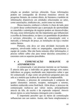 relação ao produto /serviço oferecido. Essas informações
podem ser conseguidas de diversas maneiras: através de
pesquisas formais, do contato diário, de literatura e também de
informações disponíveis em entidades relacionadas ao setor,
como associações, sindicatos etc., assim como na internet.
Dessa maneira, conhecer o cliente é a base de tudo, pois
é a partir desse conhecimento que a percepção de oportunidade
se consolida e estratégias do negócio podem ser desenvolvidas.
Ou seja, essas informações são tão importantes que influenciam
a escolha de fornecedores, os tipos e as quantidades de produtos
e serviços oferecidos, os canais de comunicação com o
mercado, a formação do preço, as instalações da loja e muitos
outros fatores.
Portanto, esta deve ser uma atividade incessante da
empresa, envolvendo todos os empregados, especialmente a
equipe de vendas. Mas não basta somente obter informações, é
preciso refletir sobre elas para tomar decisões conscientes e
coerentes com os aspectos percebidos.
• A COMUNICAÇÃO DURANTE O
ATENDIMENTO
A comunicação é um processo inerente ao ser humano.
É através dela que o indivíduo ou grupo interage com outros
indivíduos ou grupos, recebendo suas impressões sobre o que
foi comunicado. É algo como um professor perguntar para sua
sala se a matéria que acabou de ensinar foi compreendida.
Portanto, o processo de comunicação é composto de
quatro elementos: emissor, receptor, mensagem e retorno,
também conhecido como feed-back. Além disso, o processo de
comunicação realiza-se por vários meios, principalmente
através da fala, da escrita e da expressão corporal. Através
desses meios os seres humanos interagem com o mundo.
É importante perceber que os meios de comunicação
influenciam uns aos outros. Assim, não basta simplesmente a
60
 
